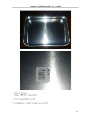MANUALES FABRICACIÓN ANTENAS CASERAS




- Imagen 1: reflector
- Imagen 2: Medida centro reflector

- Parte C Preparación del conector

Para esta parte se necesitan los siguientes materiales:




                                                                  275
 