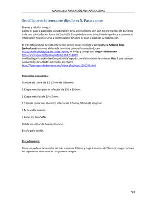 MANUALES FABRICACIÓN ANTENAS CASERAS


Sencilla pero interesante dipolo en X. Paso a paso
Buenas y saludos amigos!
Coloco el paso a paso para la elaboración de la antena hecha con con dos elementos de 1/2 onda
cada uno colocados en forma de Equis (X). Cumpliendo con el ofrecimiento que hice a quienes se
interesaron en construirla, a continuación detallaré el paso a paso de su elaboración.

El proyecto original de esta antena me lo hizo llegar el amigo y compatriota Antonio Silva
(techoduro) y una vez elaborada la misma coloqué los resultados en
http://tache.unplug.org.ve/?page_id=68; el amigo y colega Luis Angosto Rahausen
http://www.guw.cl/foros/viewtopic.php?t=1039
me hizo llegar la optimización que había logrado con el simulador de antenas 4Nec2 que coloqué
junto con los resultados obtenidos en el post
Http://foro.seguridadwireless.net/index.php/topic,12502.0.html


Materiales necesarios:

Alambre de cobre de 1.5 a 2mm de diámetro.

1 Chapa metálica para el reflector de 130 x 130mm.

1 Chapa metálica de 25 x 25mm.

1 Tubo de cobre con diámetro interno de 3.5mm y 50mm de longitud.

1 M de cable coaxial.

1 Conector tipo SMA.

Pistola de soldar de buena potencia.

Estaño para soldar.


Procedimiento:

Tome un pedazo de alambre de más o menos 120mm y haga 4 marcas de 29mmc/; luego corte en
los segmentos indicados en la siguiente imagen.




                                                                                            278
 