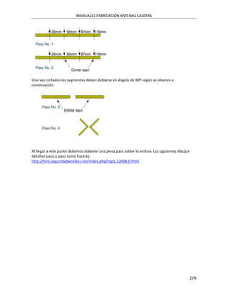 MANUALES FABRICACIÓN ANTENAS CASERAS




Una vez cortados los segmentos deben doblarse en ángulo de 90º según se observa a
continuación.




Al llegar a este punto debemos elaborar una pieza para soldar la antena. Los siguientes dibujos
detallan paso a paso como hacerla:
http://foro.seguridadwireless.net/index.php/topic,12008.0.html




                                                                                                  279
 