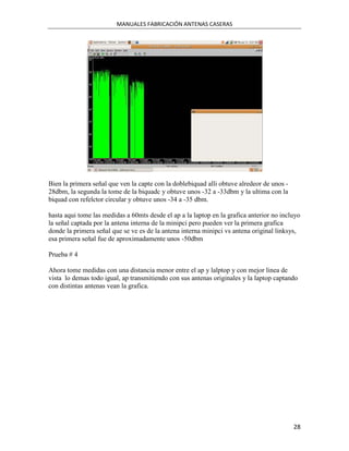 MANUALES FABRICACIÓN ANTENAS CASERAS




Bien la primera señal que ven la capte con la doblebiquad alli obtuve alredeor de unos -
28dbm, la segunda la tome de la biquadc y obtuve unos -32 a -33dbm y la ultima con la
biquad con refelctor circular y obtuve unos -34 a -35 dbm.

hasta aqui tome las medidas a 60mts desde el ap a la laptop en la grafica anterior no incluyo
la señal captada por la antena interna de la minipci pero pueden ver la primera grafica
donde la primera señal que se ve es de la antena interna minipci vs antena original linksys,
esa primera señal fue de aproximadamente unos -50dbm

Prueba # 4

Ahora tome medidas con una distancia menor entre el ap y lalptop y con mejor linea de
vista lo demas todo igual, ap transmitiendo con sus antenas originales y la laptop captando
con distintas antenas vean la grafica.




                                                                                           28
 