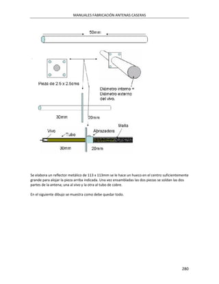 MANUALES FABRICACIÓN ANTENAS CASERAS




Se elabora un reflector metálico de 113 x 113mm se le hace un hueco en el centro suficientemente
grande para alojar la pieza arriba indicada. Una vez ensambladas las dos piezas se soldan las dos
partes de la antena; una al vivo y la otra al tubo de cobre.

En el siguiente dibujo se muestra como debe quedar todo.




                                                                                             280
 