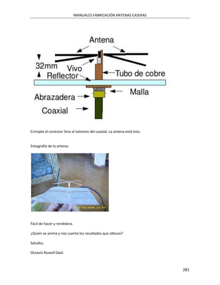 MANUALES FABRICACIÓN ANTENAS CASERAS




Crimpée el conector Sma al extremo del coaxial. La antena está lista.


Fotografía de la antena:




Fácil de hacer y rendidora.

¿Quien se anima y nos cuenta los resultados que obtuvo?

Saludos,

Octavio Rossell Daal.



                                                                        281
 
