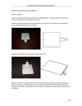 MANUALES FABRICACIÓN ANTENAS CASERAS


Antena sectorial con embudo
Buenas y saludos!

Usando las medidas que había tomado del foro (No admitido) en la Web, elaboré la copia de la
antena sectorial comercial Comtelco de 7.5 Dbi.

Usando una chapa metálica de 1mm de espesor corté la pieza que se observa en la fotografía y
con las medidas especificadas en el dibujo.




Luego procedí a doblar las lenguetas en ángulo de 90? así:




Elaboré un reflector cuadrado de 90 x 90mm. Hice un agujero para pasar el coaxial y depués de
alinear la antena con el borde superior con la ayuda de un separador de pástico quedó a 16mm
separada del reflector. Luego soldé el vivo del coaxial a la antena y la malla quedó en contacto con
el reflector.




                                                                                                282
 