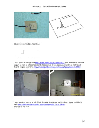 MANUALES FABRICACIÓN ANTENAS CASERAS




Dibujo esquematizado de la antena:




Con la ayuda de un sujetador http://tache.unplug.org.ve/?page_id=22 (Ver detalle más adelante)
aseguré la malla al reflector colocando todo dentro de una caja de derivación de electricidad
descrita en post anteriores. http://foro.seguridadwireless.net/index.php/topic,11540.0.html




Luego utilicé un soporte de micrófono de mesa. (Puede usar uno de cámara digital también) o
éstos http://foro.seguridadwireless.net/index.php/topic,10170.0.html
para que se vea as??:




                                                                                              283
 