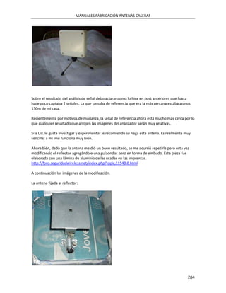 MANUALES FABRICACIÓN ANTENAS CASERAS




Sobre el resultado del análisis de señal debo aclarar como lo hice en post anteriores que hasta
hace poco captaba 2 señales. La que tomaba de referencia que era la más cercana estaba a unos
150m de mi casa.

Recientemente por motivos de mudanza, la señal de referencia ahora está mucho más cerca por lo
que cualquier resultado que arrojen las imágenes del analizador serán muy relativas.

Si a Ud. le gusta investigar y experimentar le recomiendo se haga esta antena. Es realmente muy
sencilla; a mi me funciona muy bien.

Ahora bién, dado que la antena me dió un buen resultado, se me ocurrió repetirla pero esta vez
modificando el reflector agregándole una guíaondas pero en forma de embudo. Esta pieza fue
elaborada con una lámina de aluminio de las usadas en las imprentas.
http://foro.seguridadwireless.net/index.php/topic,11540.0.html

A continuación las imágenes de la modificación.

La antena fijada al reflector:




                                                                                             284
 