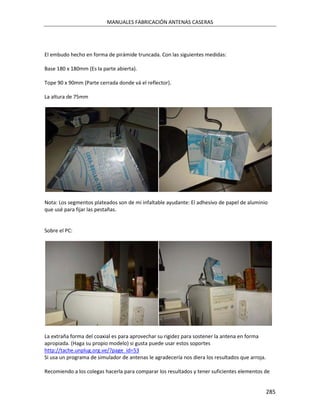 MANUALES FABRICACIÓN ANTENAS CASERAS




El embudo hecho en forma de pirámide truncada. Con las siguientes medidas:

Base 180 x 180mm (Es la parte abierta).

Tope 90 x 90mm (Parte cerrada donde vá el reflector).

La altura de 75mm




Nota: Los segmentos plateados son de mi infaltable ayudante: El adhesivo de papel de aluminio
que usé para fijar las pestañas.


Sobre el PC:




La extraña forma del coaxial es para aprovechar su rigidez para sostener la antena en forma
apropiada. (Haga su propio modelo) si gusta puede usar estos soportes
http://tache.unplug.org.ve/?page_id=53
Si usa un programa de simulador de antenas le agradecería nos diera los resultados que arroja.

Recomiendo a los colegas hacerla para comparar los resultados y tener suficientes elementos de


                                                                                                 285
 