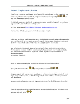 MANUALES FABRICACIÓN ANTENAS CASERAS


Antena Pringles barata, barata
Hola, les voy a presentar una idea que se me ha ocurrido ésta tarde, que me dije, voy a hacer una
antena sin gastarme un leuro (la lata de pringles la tenía de la semana pasada)                 así
que tube que exprimir un poco el coco.

he fabricado una antena tipo lata de pringles, pensareis, eso ya está hecho, pero le he modificado
algunas cosillas, lo cual la hacen un pelín peculiar.

la V.O. la saqué de aquí https://belenus.unirioja.es/~abpascua/antena-sin.htm

los materiales utilizados, los que encontré rebuscando por un cajón:




como veis, un trozo de chapa de aluminio de 0,4 mm de espesor, un trozo de electrodo para soldar
con arco electrico de 2,5 mm, que si sumamos la capa de ailamiento que lleva, tiene un diametro
de 4mm, y una varilla de cobre o latón (no se de que és) de 1,5 mm de diametro.


qué he hecho con ésto, pues lo siguiente, he recortado la chapa de aluminio con unas tijeras,
formando cinco arandelas de 30mm de diametro, y las he ensamblado en el trozo de electrodo,
que previamente he cortado a una longitud de 140mm, dejando una separacion entre las
arandelas de 30mm.
el resultado, el siguiente




todos los materiales los he fijado al cuerpo del electrodo con cianocrilato (loctite)


tiene pinta chapucera verdad             pues esperad a ver el resto


la siguiente parte es la que mas me ha gustado, como no he encontrado ningun conector N en mi
cajón, ni nigun cable especial, he utilizado lo siguiente, la varilla de latón y un cable apantallado
que tenía por ahí,

pero veamos la varilla de latón que está pegada directamente al cartón del bote con cianocrilato




como no sabia que hacer con la maya del cable, la he asomado dentro del bote, es la puntita que
asoma al lado de la varilla



                                                                                                  287
 