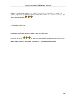 MANUALES FABRICACIÓN ANTENAS CASERAS




llegados a éste punto, pensé, bueno en mi cajón tampoco tengo un conector rpsma, pues no
problem, le pegamos el cable directamente al adaptador wireless. Así el cable es más corto, y algo
menos de señal perderá ;




y el resultado final és éste




el adaptador usb (c54ru) también lo pegué al boto con cianocrilato


bueno qué les parece                  , se que no tiene un acabado profesiona, no era mi intención.

ya sólo queda conectarlo mediante el alargador usb y apuntar a ver los resultados.




                                                                                                288
 
