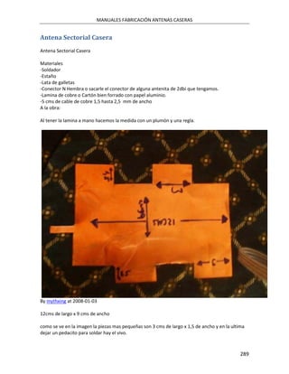 MANUALES FABRICACIÓN ANTENAS CASERAS


Antena Sectorial Casera
Antena Sectorial Casera

Materiales
-Soldador
-Estaño
-Lata de galletas
-Conector N Hembra o sacarle el conector de alguna antenita de 2dbi que tengamos.
-Lamina de cobre o Cartón bien forrado con papel aluminio.
-5 cms de cable de cobre 1,5 hasta 2,5 mm de ancho
A la obra:

Al tener la lamina a mano hacemos la medida con un plumón y una regla.




By mythxing at 2008-01-03

12cms de largo x 9 cms de ancho

como se ve en la imagen la piezas mas pequeñas son 3 cms de largo x 1,5 de ancho y en la ultima
dejar un pedacito para soldar hay el vivo.



                                                                                             289
 