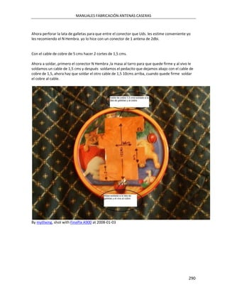 MANUALES FABRICACIÓN ANTENAS CASERAS



Ahora perforar la lata de galletas para que entre el conector que Uds. les estime conveniente yo
les recomiendo el N Hembra. yo lo hice con un conector de 1 antena de 2dbi.


Con el cable de cobre de 5 cms hacer 2 cortes de 1,5 cms.

Ahora a soldar, primero el conector N Hembra ,la masa al tarro para que quede firme y al vivo le
soldamos un cable de 1,5 cms y después soldamos el pedacito que dejamos abajo con el cable de
cobre de 1,5, ahora hay que soldar el otro cable de 1,5 10cms arriba, cuando quede firme soldar
el cobre al cable.




By mythxing, shot with FinePix A900 at 2008-01-03




                                                                                              290
 