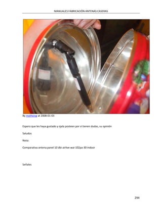 MANUALES FABRICACIÓN ANTENAS CASERAS




By mythxing at 2008-01-03


Espero que les haya gustado y ojala posteen por si tienen dudas, su opinión

Saludos

Nota:

Comparativa antena panel 10 dbi airlive wai-102pa-30 indoor




Señales




                                                                              294
 