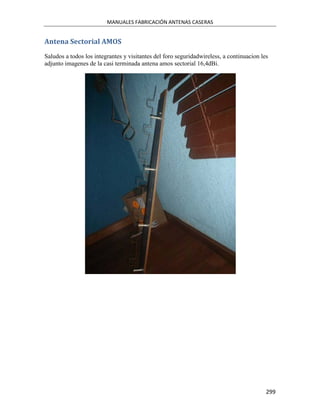 MANUALES FABRICACIÓN ANTENAS CASERAS


Antena Sectorial AMOS
Saludos a todos los integrantes y visitantes del foro seguridadwireless, a continuacion les
adjunto imagenes de la casi terminada antena amos sectorial 16,4dBi.




                                                                                          299
 