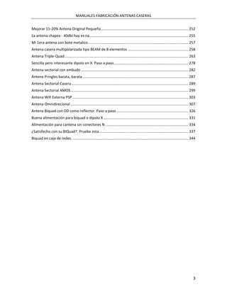 MANUALES FABRICACIÓN ANTENAS CASERAS


Mejorar 15-20% Antena Original Pequeña ..................................................................................... 252
La antena chapex - 40dbi hay es na ................................................................................................ 255
Mi 1era antena con bote metalico .................................................................................................. 257
Antena casera multipolarizada tipo BEAM de 8 elementos ........................................................... 258
Antena Triple-Quad ......................................................................................................................... 263
Sencilla pero interesante dipolo en X. Paso a paso......................................................................... 278
Antena sectorial con embudo ......................................................................................................... 282
Antena Pringles barata, barata ....................................................................................................... 287
Antena Sectorial Casera .................................................................................................................. 289
Antena Sectorial AMOS ................................................................................................................... 299
Antena Wifi Externa PSP ................................................................................................................. 303
Antena Omnidirecional ................................................................................................................... 307
Antena Biquad con DD como reflector. Paso a paso ...................................................................... 326
Buena alimentación para biquad o dipolo X ................................................................................... 331
Alimentación para cantena sin conectores N ................................................................................. 334
¿Satisfecho con su BIQuad?. Pruebe esta... .................................................................................... 337
Biquad en caja de redes. ................................................................................................................. 344




                                                                                                                                              3
 