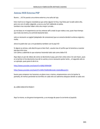 MANUALES FABRICACIÓN ANTENAS CASERAS


Antena Wifi Externa PSP
Bueno.....X-D le puesto una antena externa y ma salio de lujo.

Este mod no es ninguna novedad ya que antes alguien lo hizo, hay fotos por la web sobre ello,
pero era con el cable colgando, y eso es una full, hablando en plata,
tambien creo recordar haber visto otra mejor currada...

yo me baso en mi experiencia con las antenas wifi y todo lo que rodea a eso, pues hace tiempo
que trato ese tema y lo controlo bastante bien.

solo es necesario un pigtail (adaptador de conexiones) que se conecta donde la antena original y
maña.

ahora le podre dar uso a mi parabolica tambien con la psp X-D

Si alguno se atreve, solo decirle que es bien facil...asusta mas el cariño que le tenemos a nuestar
psp que otra cosa,
con calma y sabiendo lo que estamos haciendo todo sale como debe X-D

Aqui dejo un par de videos de como se desmonta la psp, pero leer antes esto si lo vais hacer, pues
en el primer el tio desmonta mas de la cuenta y no es necesario quitar tanto.., el segundo solo es
un ejemplo..pues pone lo de la tv.

http://www.youtube.com/watch?v=G8Qr7kf4HGM

http://www.youtube.com/watch?v=6OtL7ZaRZsE&mode=related&search=

bueno para empezar nos haremos un plano mas o menos, empezaremos con el al quitar la
pantalla, eh iremos poniendo los tornillos en cada sitio asi sabremos despues donde va cada uno:




AL LORO CON ESTA PIEZA!!!




Aqui la misma..es de goma transparente, y se encarga de pasar la corriente al joystick:




                                                                                                 303
 