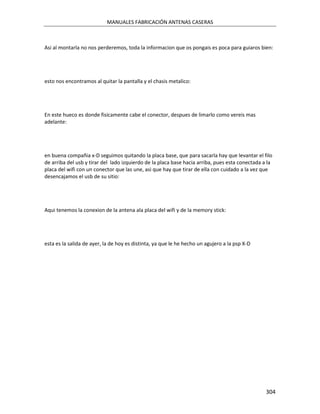 MANUALES FABRICACIÓN ANTENAS CASERAS



Asi al montarla no nos perderemos, toda la informacion que os pongais es poca para guiaros bien:




esto nos encontramos al quitar la pantalla y el chasis metalico:




En este hueco es donde fisicamente cabe el conector, despues de limarlo como vereis mas
adelante:




en buena compañia x-D seguimos quitando la placa base, que para sacarla hay que levantar el filo
de arriba del usb y tirar del lado izquierdo de la placa base hacia arriba, pues esta conectada a la
placa del wifi con un conector que las une, asi que hay que tirar de ella con cuidado a la vez que
desencajamos el usb de su sitio:




Aqui tenemos la conexion de la antena ala placa del wifi y de la memory stick:




esta es la salida de ayer, la de hoy es distinta, ya que le he hecho un agujero a la psp X-D




                                                                                                 304
 