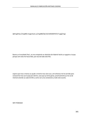 MANUALES FABRICACIÓN ANTENAS CASERAS




[@img]http://img480.imageshack.us/img480/3þ133/12042007072ir7.jpg[/img]




Bueno y el resultado final...no me arrepiento en absoluto de haberle hecho un agujero a la psp
porque ami esto me hacia falta, por eso de todo este hilo.




espero que mas o menos os ayude a tenerlo mas claro aun, ami almenos me ha servido para
conocerme mas aun la psp por dentro, cosa que ya tenia ganas, practicamente ya me se de
memoria donde va cada tornillo y como son y las conexiones y todo este asunto.




WIFI POWAAA!




                                                                                                 305
 