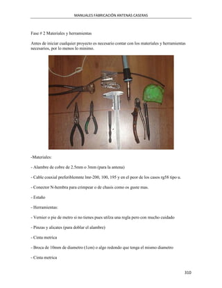 MANUALES FABRICACIÓN ANTENAS CASERAS



Fase # 2 Materiales y herramientas

Antes de iniciar cualquier proyecto es necesario contar con los materiales y herramientas
necesarios, por lo menos lo minimo.




-Materiales:

- Alambre de cobre de 2.5mm o 3mm (para la antena)

- Cable coaxial preferiblemnte lmr-200, 100, 195 y en el peor de los casos rg58 tipo u.

- Conector N-hembra para crimpear o de chasis como os guste mas.

- Estaño

- Herramientas:

- Vernier o pie de metro si no tienes pues utilza una regla pero con mucho cuidado

- Pinzas y alicates (para doblar el alambre)

- Cinta metrica

- Broca de 10mm de diametro (1cm) o algo redondo que tenga el mismo diametro

- Cinta metrica


                                                                                          310
 