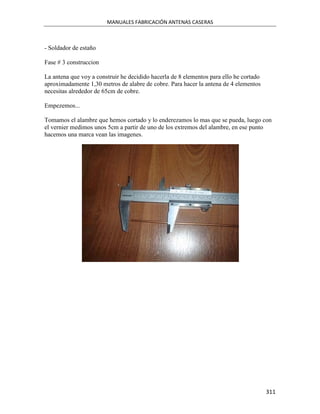 MANUALES FABRICACIÓN ANTENAS CASERAS



- Soldador de estaño

Fase # 3 construccion

La antena que voy a construir he decidido hacerla de 8 elementos para ello he cortado
aproximadamente 1,30 metros de alabre de cobre. Para hacer la antena de 4 elementos
necesitas alrededor de 65cm de cobre.

Empezemos...

Tomamos el alambre que hemos cortado y lo enderezamos lo mas que se pueda, luego con
el vernier medimos unos 5cm a partir de uno de los extremos del alambre, en ese punto
hacemos una marca vean las imagenes.




                                                                                        311
 