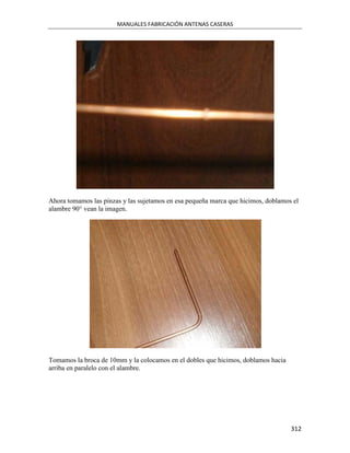 MANUALES FABRICACIÓN ANTENAS CASERAS




Ahora tomamos las pinzas y las sujetamos en esa pequeña marca que hicimos, doblamos el
alambre 90° vean la imagen.




Tomamos la broca de 10mm y la colocamos en el dobles que hicimos, doblamos hacia
arriba en paralelo con el alambre.




                                                                                   312
 
