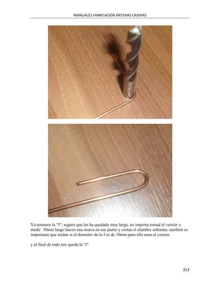 MANUALES FABRICACIÓN ANTENAS CASERAS




Ya tenemos la "J", seguro que les ha quedado muy larga, no importa tomad el vernier y
medir 30mm luego hacen una marca en ese punto y cortan el alambre sobrante, tambien es
importante que midan si el diametro de la J es de 10mm para ello usen el vernier.

y al final de todo nos queda la "J"




                                                                                   313
 