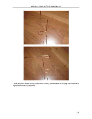 MANUALES FABRICACIÓN ANTENAS CASERAS




Luego medimos 30mm desde el final de la curva y doblamos hacia arriba y listo tenemos el
segundo elemento de la antena.




                                                                                    318
 