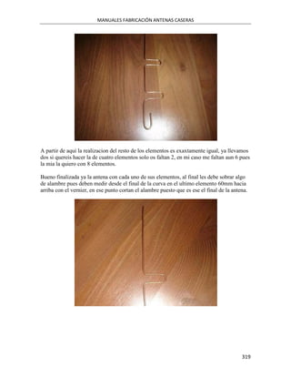 MANUALES FABRICACIÓN ANTENAS CASERAS




A partir de aqui la realizacion del resto de los elementos es exaxtamente igual, ya llevamos
dos si quereis hacer la de cuatro elementos solo os faltan 2, en mi caso me faltan aun 6 pues
la mia la quiero con 8 elementos.

Bueno finalizada ya la antena con cada uno de sus elementos, al final les debe sobrar algo
de alambre pues deben medir desde el final de la curva en el ultimo elemento 60mm hacia
arriba con el vernier, en ese punto cortan el alambre puesto que es ese el final de la antena.




                                                                                           319
 