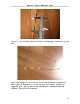 MANUALES FABRICACIÓN ANTENAS CASERAS




Despues de cortar el alambre sobrante al final de la antena pues ya la tenemos lista aqui una
foto.




Ahora debemos preparala para la soldadura, tomamos una lima o dremel y raspamos un
poco el cobre con la finalidad de facilitar la soldadura, luego medimos 10mm desde la
curva hacia arriba y hacemos dos marcas en cada lado de la J. En esas marcas es que
soldaremos el coaxial vean las imagenes.




                                                                                         320
 