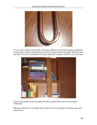 MANUALES FABRICACIÓN ANTENAS CASERAS




Ya con esto la antena esta terminda y lista para soldarle el coaxial pero queda un problema.
Es muy larga y tiende a deformarse por lo cual tuve que buscarle un soporte. Para ello tome
una tabla y la corte a la medida de la antena, luego fije la antena a la tabla y listo vean aqui.




Como ven la antena ya esta teminada con todo y soporte ahora toca lo mas delicado
"SOLDAR".

Debemos soldar el vivo y la malla del coaxial en los sitios idicados en la figura, aqui unas
ultimas fotos.



                                                                                             322
 