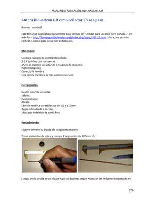 MANUALES FABRICACIÓN ANTENAS CASERAS


Antena Biquad con DD como reflector. Paso a paso
Buenas y saludos!

Este tema fue publicado originalmente bajo el título de "Utilidad para un disco duro dañado..." en
este foro: http://foro.seguridadwireless.net/index.php/topic,10831.0.html Ahora, me permito
colocar el paso a paso de su fácil elaboración.


Materiales:

Un disco tomado de un HDD desechado.
2 ó 4 tornillos con sus tuercas.
25cm de alambre de cobre de 1.5 a 2mm de diámetro.
Pigtail (Latiguillo)
Conector N hembra.
Una lámina metálica de más o menos 4 x 5cm.


Herramientas:

Cautín o pistola de soldar.
Estaño.
Destornillador.
Alicate.
Lámina metálica para reflector de 110 x 110mm.
Regla milimetrada o Vernier.
Marcador indeleble de punta fina.


Procedimiento:

Elabore primero su biquad de la siguiente manera:

Tome el alambre de cobre y marque 8 segmentos de 30.5mm c/u.




Luego, con la ayuda de un alicate haga los dobleces según muestran las imágenes empezando en



                                                                                               326
 