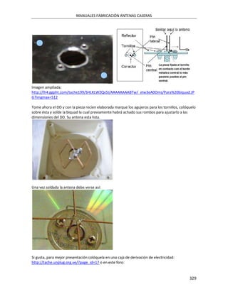 MANUALES FABRICACIÓN ANTENAS CASERAS




Imagen ampliada:
http://lh4.ggpht.com/tache199/SHLKLWZQx5I/AAAAAAAABTw/_eIw3eA0Oms/Para%20biquad.JP
G?imgmax=512

Tome ahora el DD y con la pieza recien elaborada marque los agujeros para los tornillos, colóquelo
sobre ésta y solde la biquad la cual previamente habrá achado sus rombos para ajustarlo a las
dimensiones del DD. Su antena esta lista.




Una vez soldada la antena debe verse así:




Si gusta, para mejor presentación colóquela en una caja de derivación de electricidad:
http://tache.unplug.org.ve/?page_id=17 o en este foro:


                                                                                              329
 