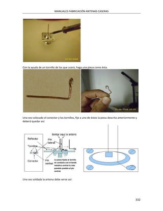 MANUALES FABRICACIÓN ANTENAS CASERAS




Con la ayuda de un tornillo de los que usará, haga una pieza como ésta.




Una vez colocado el conector y los tornillos, fije a uno de éstos la pieza descrita anteriormente y
deberá quedar así:




Una vez soldada la antena debe verse así:




                                                                                                 332
 