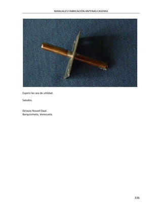 MANUALES FABRICACIÓN ANTENAS CASERAS




                                                                      .

Espero les sea de utilidad.

Saludos.


Octavio Rossell Daal.
Barquisimeto, Venezuela.




                                                                     336
 
