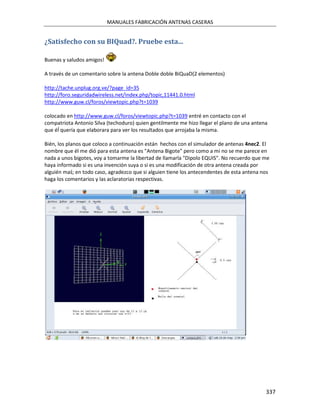 MANUALES FABRICACIÓN ANTENAS CASERAS


¿Satisfecho con su BIQuad?. Pruebe esta...

Buenas y saludos amigos!

A través de un comentario sobre la antena Doble doble BiQuaD(2 elementos)

http://tache.unplug.org.ve/?page_id=35
http://foro.seguridadwireless.net/index.php/topic,11441.0.html
http://www.guw.cl/foros/viewtopic.php?t=1039

colocado en http://www.guw.cl/foros/viewtopic.php?t=1039 entré en contacto con el
compatriota Antonio Silva (techoduro) quien gentilmente me hizo llegar el plano de una antena
que éĺ quería que elaborara para ver los resultados que arrojaba la misma.

Bién, los planos que coloco a continuación están hechos con el simulador de antenas 4nec2. El
nombre que él me dió para esta antena es "Antena Bigote" pero como a mi no se me parece en
nada a unos bigotes, voy a tomarme la libertad de llamarla "Dipolo EQUIS". No recuerdo que me
haya informado si es una invención suya o si es una modificación de otra antena creada por
alguién maś; en todo caso, agradezco que si alguien tiene los antecendentes de esta antena nos
haga los comentarios y las aclaratorias respectivas.




                                                                                            337
 