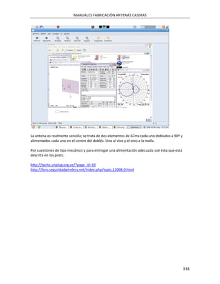 MANUALES FABRICACIÓN ANTENAS CASERAS




La antena es realmente sencilla; se trata de dos elementos de 6Cms cada uno doblados a 90º y
alimentados cada uno en el centro del doblés. Uno al vivo y el otro a la malla.

Por cuestiones de tipo mecánico y para entregar una alimentación adecuada usé ésta que está
descrita en los posts.

http://tache.unplug.org.ve/?page_id=10
http://foro.seguridadwireless.net/index.php/topic,12008.0.html




                                                                                               338
 