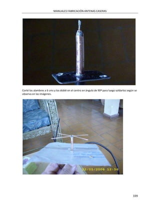 MANUALES FABRICACIÓN ANTENAS CASERAS




Corté los alambres a 6 cms y los doblé en el centro en ángulo de 90º para luego soldarlos según se
observa en las imágenes.




                                                                                              339
 
