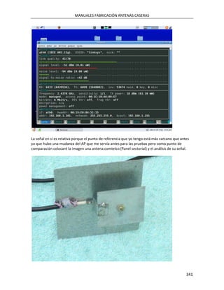 MANUALES FABRICACIÓN ANTENAS CASERAS




La señal en sí es relativa porque el punto de referencia que yo tengo está más carcano que antes
ya que hubo una mudanza del AP que me servía antes para las pruebas pero como punto de
comparación colocaré la imagen una antena comtelco (Panel sectorial) y el análisis de su señal.




                                                                                              341
 