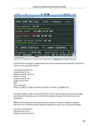 MANUALES FABRICACIÓN ANTENAS CASERAS




Posteriormente el colega Luis Angosto Rahausen hizo un excelente aporte llegando a optimizar la
antena con las siguientes medidas:

Los lados de la X 28.8 mm
Separación de 32 mm.
Reflector sería de 13x13 cm.
Ganancia: 8.6 dB
Angulo horizontal: 85 º
Angulo vertical: 60 º.
ROE:
Ancho de banda:
2350=1.2 2360=1.6 2390=1.18 2410=1.24 2430=1.31 2450= 1.49 2490=1.58


Estimados colegas, siendo la antena tan fácil de construir sólo me queda esperar a que la hagan
para comparar resultados ya que la manera más expedita de saber si la misma sirve o nó es
probándola.

Nota: Dos días después de haber publicado este trabajo en mi blog, el colega Luis Angosto
Rahausen hizo un excelente aporte llegando a optimizar la antena con las siguientes medidas:

Los lados de la X 28.8 mm
Separación de 32 mm.
Reflector sería de 13x13 cm.



                                                                                               342
 