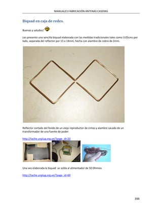 MANUALES FABRICACIÓN ANTENAS CASERAS


Biquad en caja de redes.

Buenas y saludos!

Les presento una sencilla biquad elaborada con las medidas tradicionales tales como 3.05cms por
lado, separada del reflector por 13 a 14mm, hecha con alambre de cobre de 2mm.




Reflector cortado del fondo de un viejo reproductor de cintas y alambre sacado de un
transformador de una fuente de poder.

http://tache.unplug.org.ve/?page_id=20




Una vez elaborada la biquad se solda al alimentador de 50 Ohmios

http://tache.unplug.org.ve/?page_id=60




                                                                                            344
 