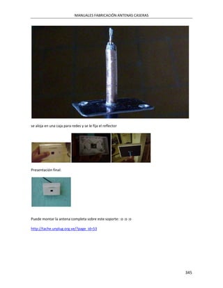 MANUALES FABRICACIÓN ANTENAS CASERAS




se aloja en una caja para redes y se le fija el reflector




Presentación final:




Puede montar la antena completa sobre este soporte: :o :o :o

http://tache.unplug.org.ve/?page_id=53




                                                                   345
 