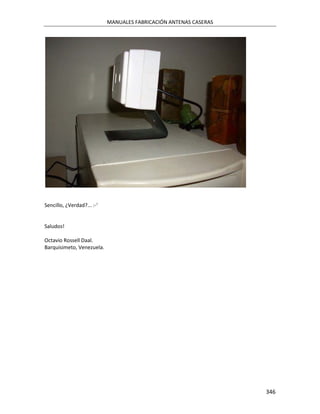 MANUALES FABRICACIÓN ANTENAS CASERAS




Sencillo, ¿Verdad?... :-'


Saludos!

Octavio Rossell Daal.
Barquisimeto, Venezuela.




                                                                   346
 