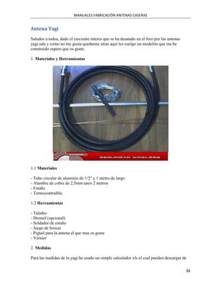 MANUALES FABRICACIÓN ANTENAS CASERAS


Antena Yagi
Saludos a todos, dado el creciente interes que se ha desatado en el foro por las antenas
yagi.uda y como no me gusta quedarme atras aqui les cuelgo un modelito que me he
construido espero que os guste.

1. Materiales y Herramientas




1.1 Materiales

- Tubo circular de aluminio de 1/2" y 1 metro de largo
- Alambre de cobre de 2,5mm unos 2 metros
- Estaño
- Termocontraible

1.2 Herramientas

- Taladro
- Dremel (opcional)
- Soldador de estaño
- Juego de brocas
- Pigtail para la antena el que mas os guste
- Vernier

2. Medidas

Para las medidas de la yagi he usado un simple calculador xls el cual pueden descargar de

                                                                                           36
 