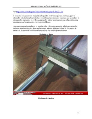 MANUALES FABRICACIÓN ANTENAS CASERAS


aqui http://www.users.bigpond.com/darren.fulton/yagi/DL6WU-3.xls

Si necesitan las ecuaciones para el diseño pueden pedirmelas por aca las tengo, pero el
calculador esta bastante bueno incluso considera el acortamiento electrico que se produce al
introducir los elementos en el Boon, ademas les indica la separacion que debe existir entre
los extremos de los elementos con respecto al Boon.

Lo primero que debemos hacer es introducir los valores correctos en la hoja xls para ello
medimos los diametros del Boon y el alambre, ademas debemos indicar la frecuencia de
operacion. A continuacion algunas imagenes de este simple procedimiento.

                                    Medimos el Boon




                                  Medimos el Alambre




                                                                                            37
 