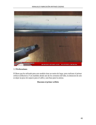 MANUALES FABRICACIÓN ANTENAS CASERAS




3.2 Perforaciones

El Boon que he utilizado para este modelo tiene un metro de largo, pero realizare el primer
orificio (reflector) a 5 cm medidos desde uno de los extremos del tubo, la intencion de esto
es dejar un poco de espacio para el cable y una base para la antena.

                                Hacemos el primer orificio




                                                                                          40
 