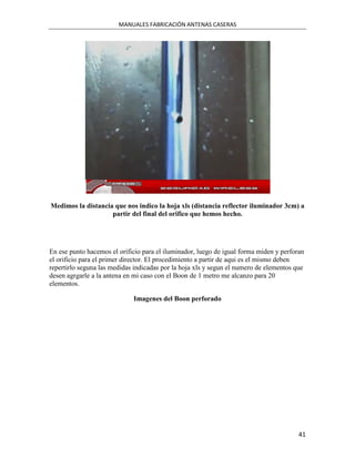 MANUALES FABRICACIÓN ANTENAS CASERAS




Medimos la distancia que nos indico la hoja xls (distancia reflector iluminador 3cm) a
                    partir del final del orifico que hemos hecho.




En ese punto hacemos el orificio para el iluminador, luego de igual forma miden y perforan
el orificio para el primer director. El procedimiento a partir de aqui es el mismo deben
repertirlo seguna las medidas indicadas por la hoja xls y segun el numero de elementos que
desen agrgarle a la antena en mi caso con el Boon de 1 metro me alcanzo para 20
elementos.

                             Imagenes del Boon perforado




                                                                                        41
 
