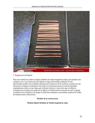 MANUALES FABRICACIÓN ANTENAS CASERAS




5. Preparacion del Dipolo

Para este modelo he usado un dipolo doblado de media longitud de onda, pero pueden usar
cualquier otro. La construccion del dipolo es algo criitica debe quedarles lo mas
aproximado posible a las medidas indicadas por la hoja xls de lo contrario resonara en otra
frecuencia o tendra un redimineto muy bajo en la frecuencia para la cual fue diseñado
originalmente, debe ser mas largo que el primer director y mas corto que el reflector,
recuerden que el patron de ondas de un dipolo es bidireccional razon por la cual se agrega
el reflector con el objetivo de dirigir la señal hacia adelante convirtiendo el patron de ondas
de bidireccional a direccional.

                                 Detalles de la construccion

                   Modelo Dipolo Doblado de Media longitud de onda




                                                                                             45
 