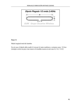 MANUALES FABRICACIÓN ANTENAS CASERAS




Paso # 1

Medir longitud total del alambre

En mi caso el dipolo debe medir 6,1cm por lo tanto medimos y cortamos unos 12,5cm
(siempre corten un poco mas nunca a la medida exacta en este caso 6,1+6,1=12,2)




                                                                                    46
 