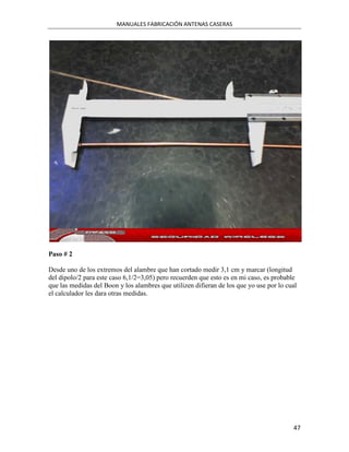 MANUALES FABRICACIÓN ANTENAS CASERAS




Paso # 2

Desde uno de los extremos del alambre que han cortado medir 3,1 cm y marcar (longitud
del dipolo/2 para este caso 6,1/2=3,05) pero recuerden que esto es en mi caso, es probable
que las medidas del Boon y los alambres que utilizen difieran de los que yo use por lo cual
el calculador les dara otras medidas.




                                                                                         47
 