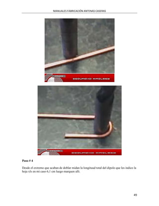 MANUALES FABRICACIÓN ANTENAS CASERAS




Paso # 4

Desde el extremo que acaban de doblar midan la longituud total del dipolo que les indico la
hoja xls en mi caso 6,1 cm luego marquen alli.




                                                                                         49
 