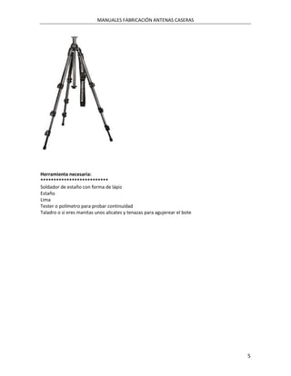 MANUALES FABRICACIÓN ANTENAS CASERAS




Herramienta necesaria:
**************************
Soldador de estaño con forma de lápiz
Estaño
Lima
Tester o polímetro para probar continuidad
Taladro o si eres manitas unos alicates y tenazas para agujerear el bote




                                                                           5
 