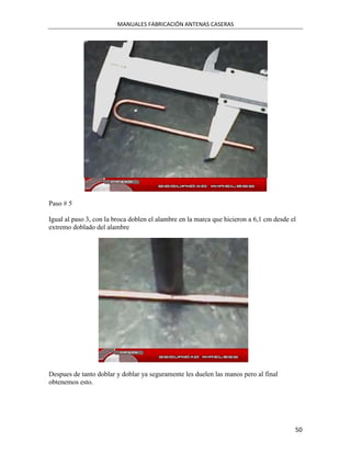 MANUALES FABRICACIÓN ANTENAS CASERAS




Paso # 5

Igual al paso 3, con la broca doblen el alambre en la marca que hicieron a 6,1 cm desde el
extremo doblado del alambre




Despues de tanto doblar y doblar ya seguramente les duelen las manos pero al final
obtenemos esto.




                                                                                         50
 